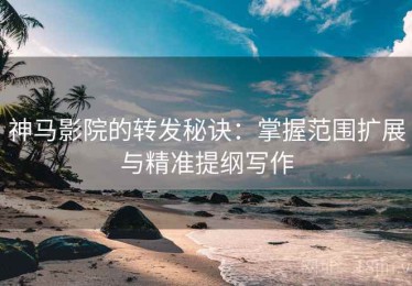 神马影院的转发秘诀：掌握范围扩展与精准提纲写作