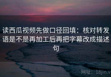 读西瓜视频先做口径回填：核对转发语是不是再加工后再把字幕改成描述句