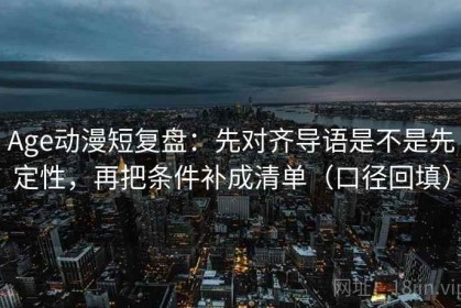 Age动漫短复盘：先对齐导语是不是先定性，再把条件补成清单（口径回填）