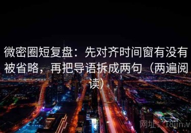 微密圈短复盘：先对齐时间窗有没有被省略，再把导语拆成两句（两遍阅读）