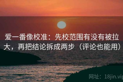 爱一番像校准：先校范围有没有被拉大，再把结论拆成两步（评论也能用）