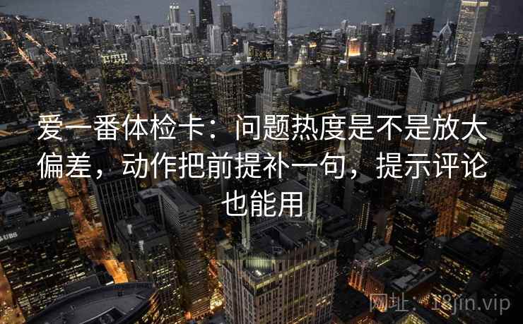 爱一番体检卡:问题热度是不是放大偏差,动作把前提补一句,提示评论也能用 爱一番体检卡:问题热度是不是放大偏差,动作把前提补一句,提示评论也能用