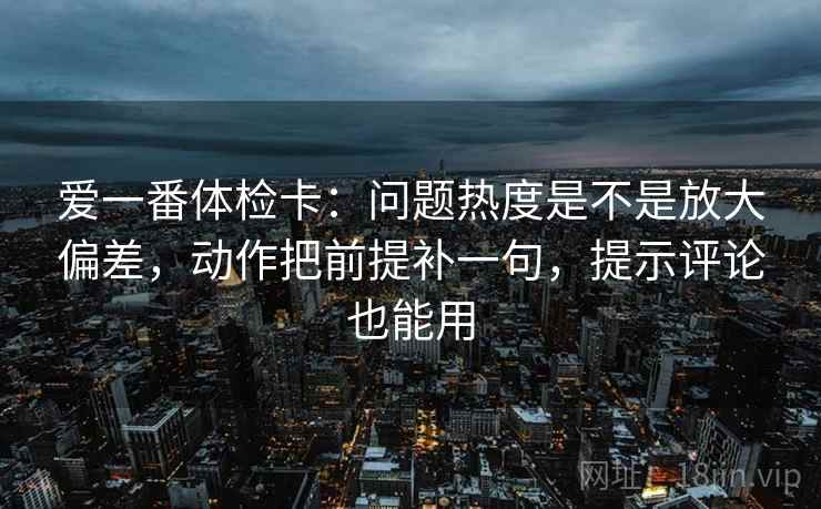 爱一番体检卡:问题热度是不是放大偏差,动作把前提补一句,提示评论也能用 爱一番体检卡:问题热度是不是放大偏差,动作把前提补一句,提示评论也能用