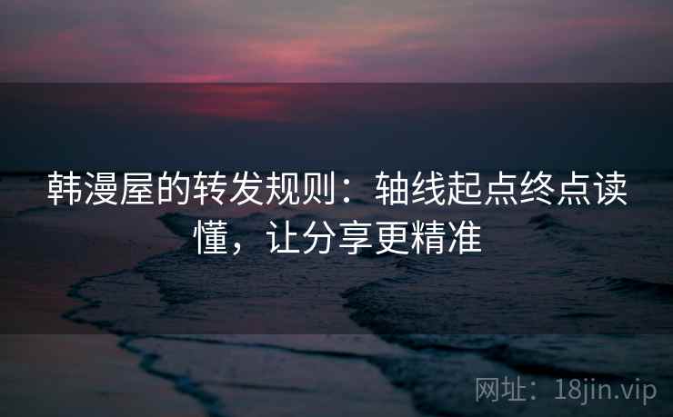 韩漫屋的转发规则：轴线起点终点读懂，让分享更精准