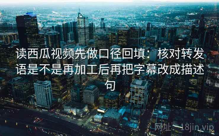 读西瓜视频先做口径回填：核对转发语是不是再加工后再把字幕改成描述句