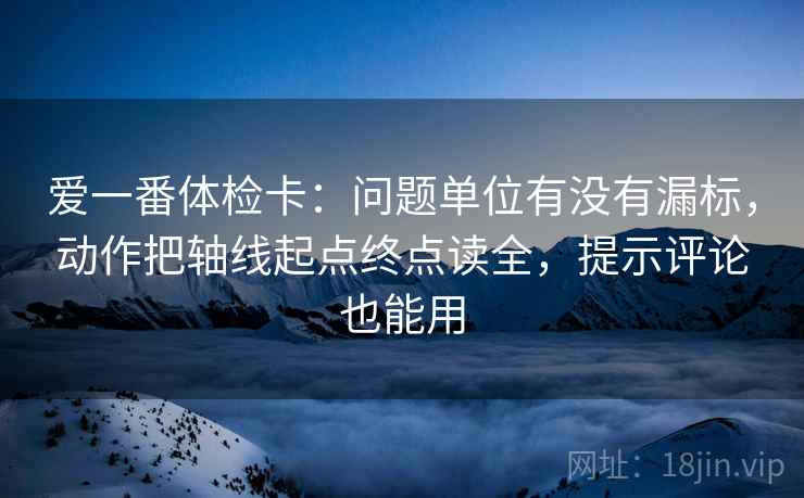 爱一番体检卡：问题单位有没有漏标，动作把轴线起点终点读全，提示评论也能用
