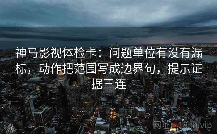 神马影视体检卡：问题单位有没有漏标，动作把范围写成边界句，提示证据三连