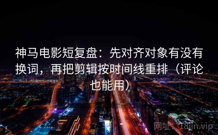 神马电影短复盘：先对齐对象有没有换词，再把剪辑按时间线重排（评论也能用）