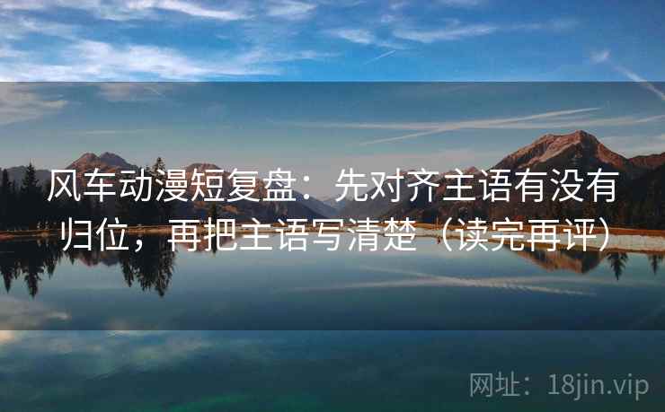 风车动漫短复盘：先对齐主语有没有归位，再把主语写清楚（读完再评）