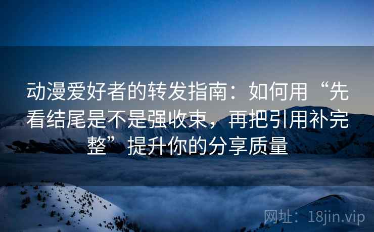 动漫爱好者的转发指南：如何用“先看结尾是不是强收束，再把引用补完整”提升你的分享质量