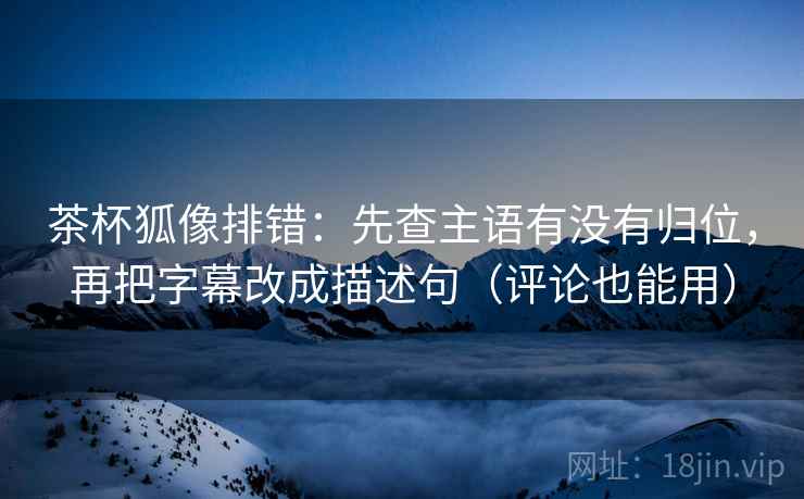 茶杯狐像排错：先查主语有没有归位，再把字幕改成描述句（评论也能用）