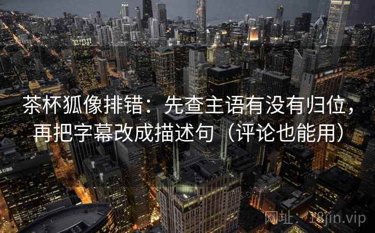 茶杯狐像排错：先查主语有没有归位，再把字幕改成描述句（评论也能用）