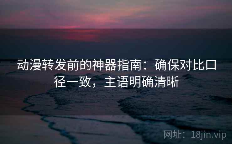 动漫转发前的神器指南：确保对比口径一致，主语明确清晰