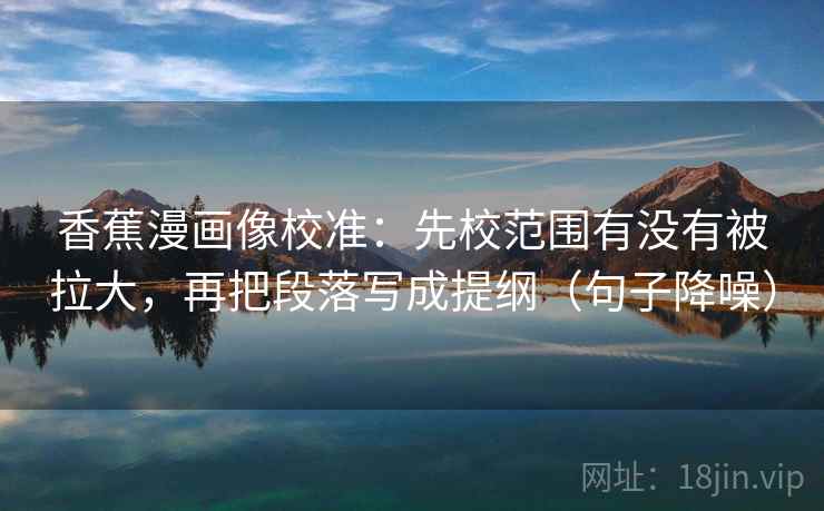 香蕉漫画像校准：先校范围有没有被拉大，再把段落写成提纲（句子降噪）