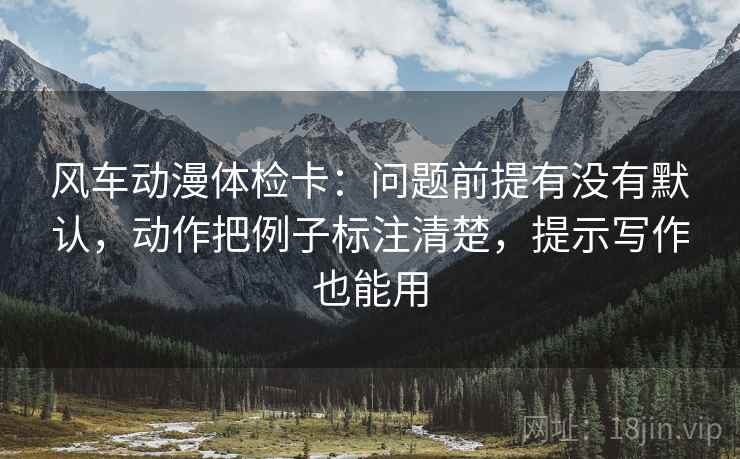 风车动漫体检卡：问题前提有没有默认，动作把例子标注清楚，提示写作也能用