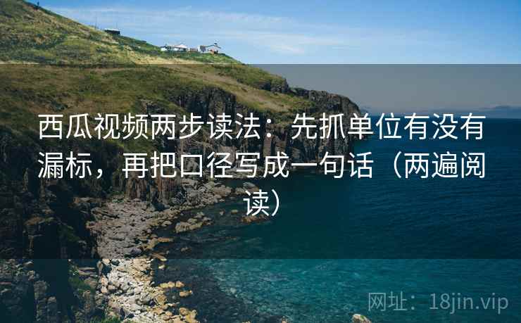 西瓜视频两步读法：先抓单位有没有漏标，再把口径写成一句话（两遍阅读）