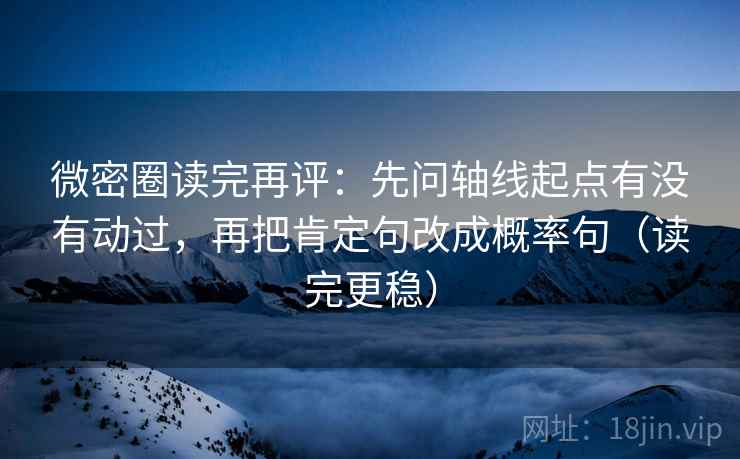 微密圈读完再评：先问轴线起点有没有动过，再把肯定句改成概率句（读完更稳）