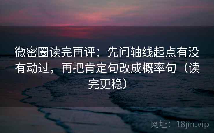 微密圈读完再评：先问轴线起点有没有动过，再把肯定句改成概率句（读完更稳）