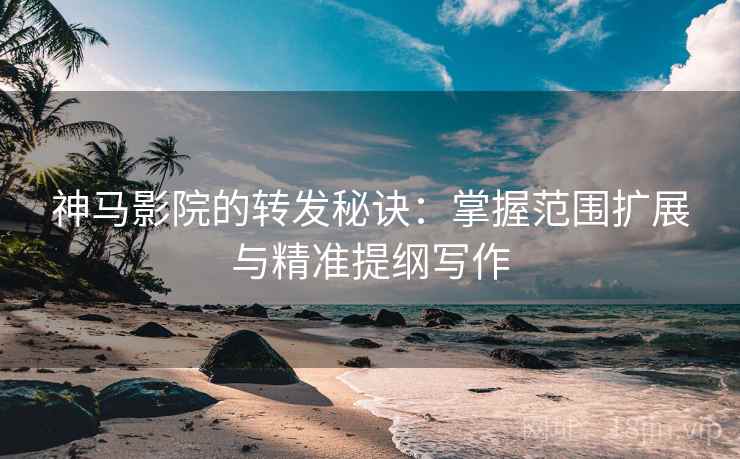 神马影院的转发秘诀：掌握范围扩展与精准提纲写作