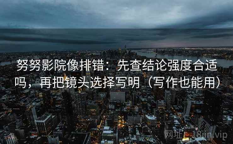 努努影院像排错：先查结论强度合适吗，再把镜头选择写明（写作也能用）