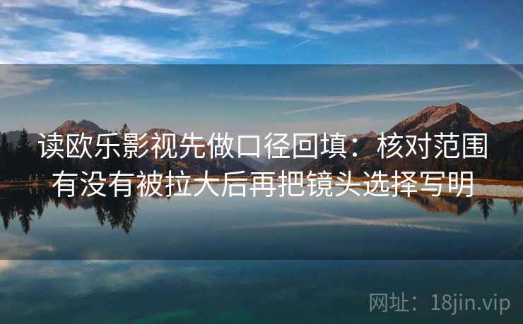 读欧乐影视先做口径回填:核对范围有没有被拉大后再把镜头选择写明 读欧乐影视先做口径回填:核对范围有没有被拉大后再把镜头选择写明
