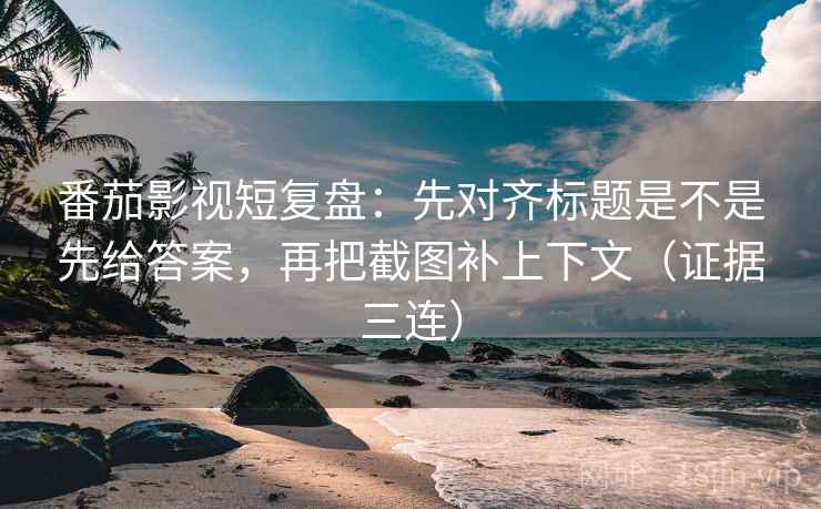 番茄影视短复盘：先对齐标题是不是先给答案，再把截图补上下文（证据三连）