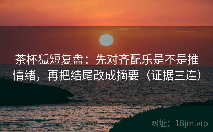茶杯狐短复盘：先对齐配乐是不是推情绪，再把结尾改成摘要（证据三连）