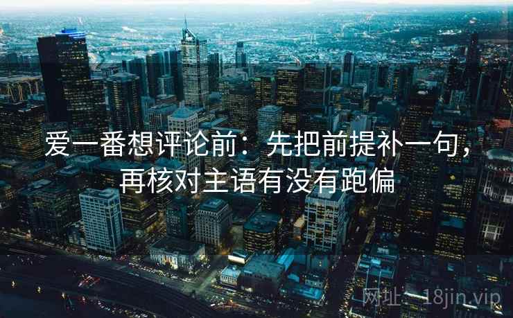 爱一番想评论前:先把前提补一句,再核对主语有没有跑偏 爱一番想评论前:先把前提补一句,再核对主语有没有跑偏