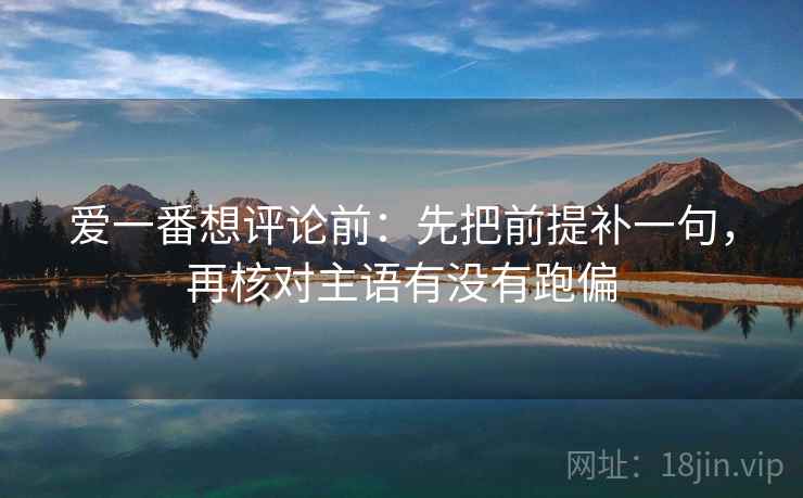 爱一番想评论前:先把前提补一句,再核对主语有没有跑偏 爱一番想评论前:先把前提补一句,再核对主语有没有跑偏