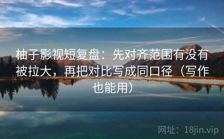 柚子影视短复盘：先对齐范围有没有被拉大，再把对比写成同口径（写作也能用）