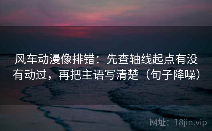 风车动漫像排错：先查轴线起点有没有动过，再把主语写清楚（句子降噪）