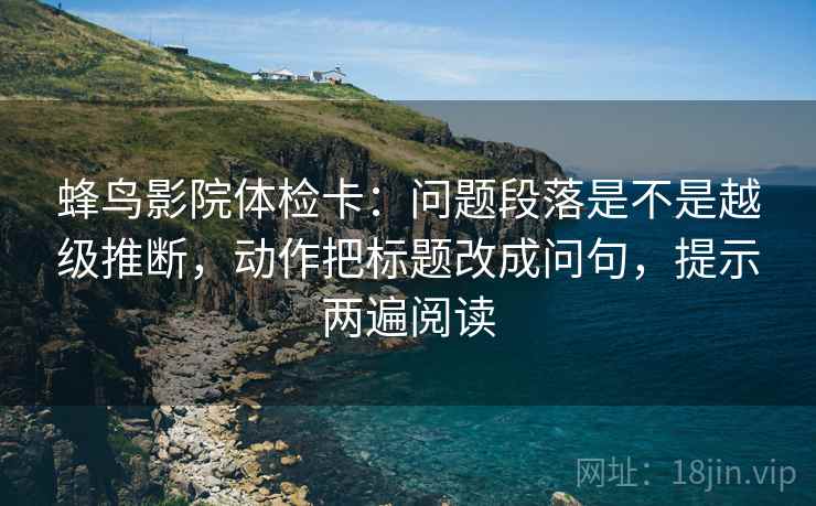 蜂鸟影院体检卡：问题段落是不是越级推断，动作把标题改成问句，提示两遍阅读