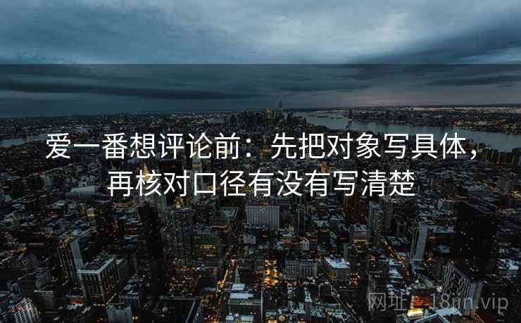 爱一番想评论前：先把对象写具体，再核对口径有没有写清楚