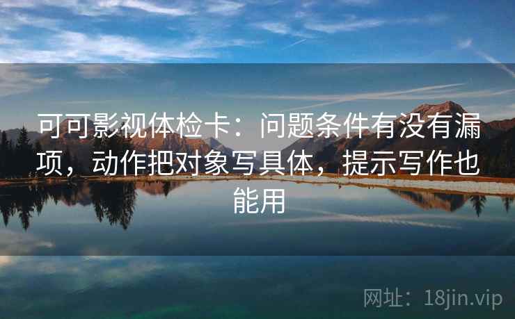 可可影视体检卡:问题条件有没有漏项,动作把对象写具体,提示写作也能用 可可影视体检卡:问题条件有没有漏项,动作把对象写具体,提示写作也能用