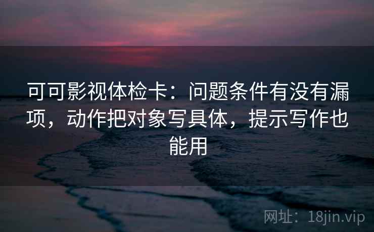 可可影视体检卡:问题条件有没有漏项,动作把对象写具体,提示写作也能用 可可影视体检卡:问题条件有没有漏项,动作把对象写具体,提示写作也能用