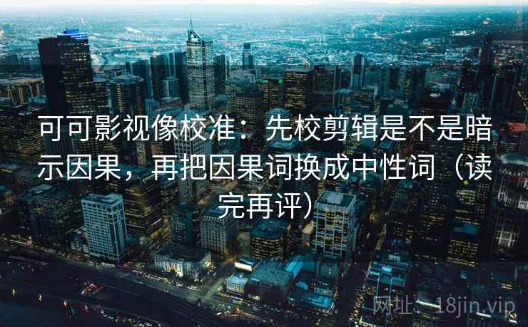 可可影视像校准：先校剪辑是不是暗示因果，再把因果词换成中性词（读完再评）