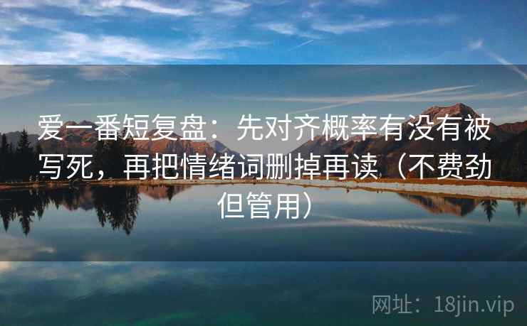 爱一番短复盘:先对齐概率有没有被写死,再把情绪词删掉再读(不费劲但管用) 爱一番短复盘:先对齐概率有没有被写死,再把情绪词删掉再读(不费劲但管用)