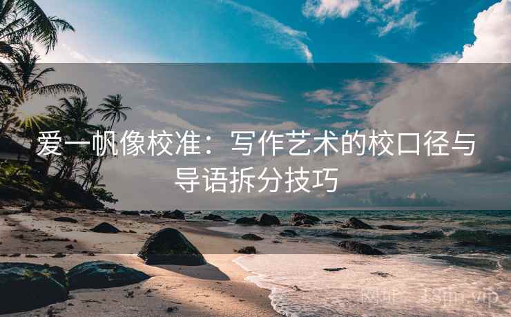 爱一帆像校准:写作艺术的校口径与导语拆分技巧 爱一帆像校准:写作艺术的校口径与导语拆分技巧