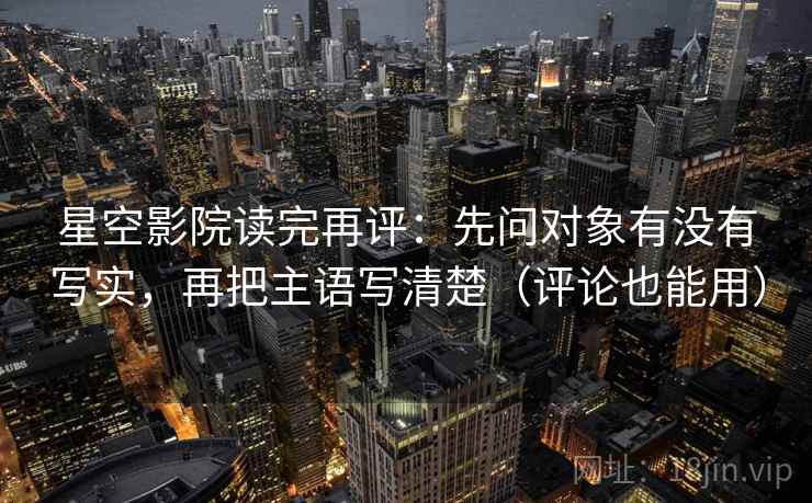 星空影院读完再评:先问对象有没有写实,再把主语写清楚(评论也能用) 星空影院读完再评:先问对象有没有写实,再把主语写清楚(评论也能用)