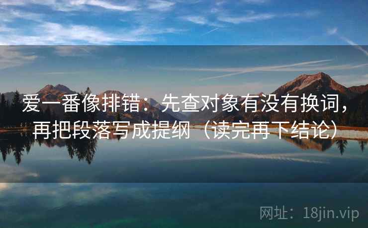 爱一番像排错:先查对象有没有换词,再把段落写成提纲(读完再下结论) 爱一番像排错:先查对象有没有换词,再把段落写成提纲(读完再下结论)