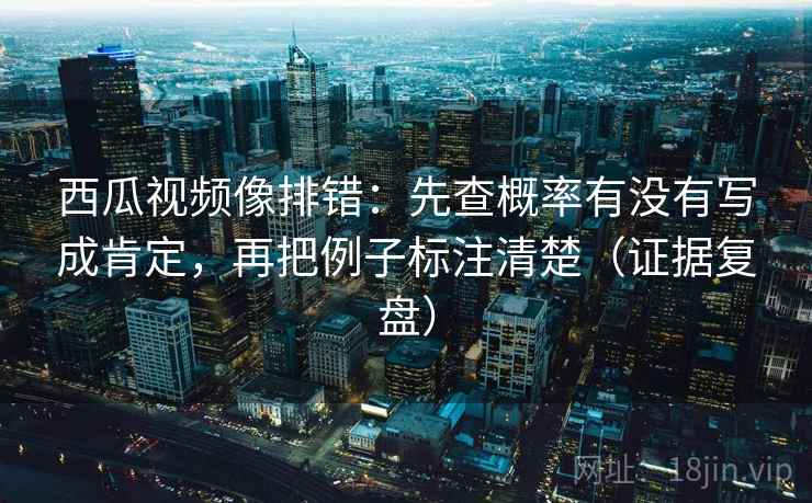 西瓜视频像排错：先查概率有没有写成肯定，再把例子标注清楚（证据复盘）