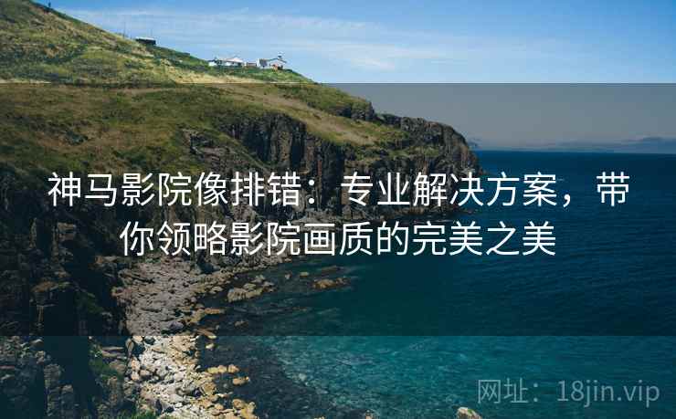 神马影院像排错:专业解决方案,带你领略影院画质的完美之美 神马影院像排错:专业解决方案,带你领略影院画质的完美之美
