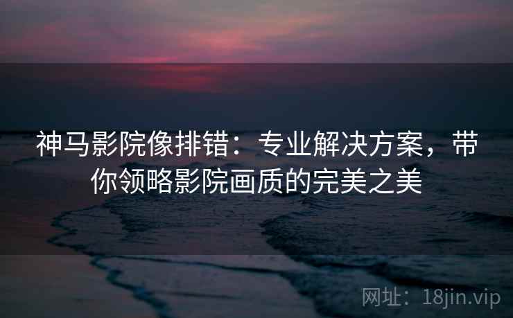 神马影院像排错:专业解决方案,带你领略影院画质的完美之美 神马影院像排错:专业解决方案,带你领略影院画质的完美之美