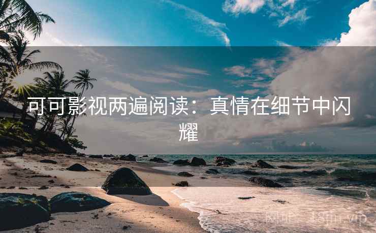 可可影视两遍阅读:真情在细节中闪耀 可可影视两遍阅读:真情在细节中闪耀